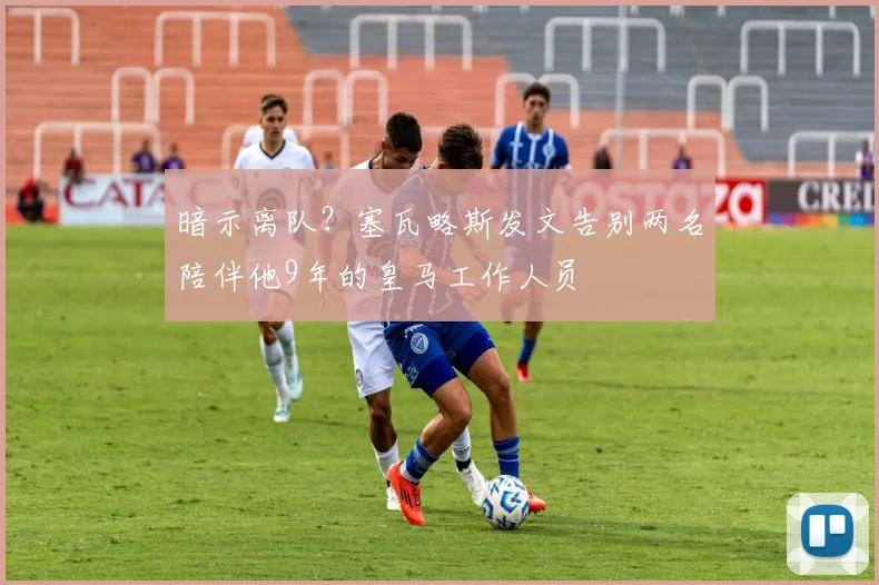暗示离队？塞瓦略斯发文告别两名陪伴他9年的皇马工作人员