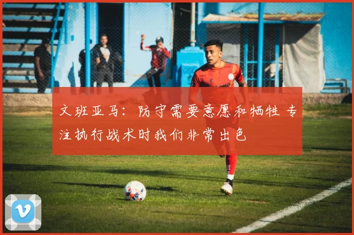 文班亚马：防守需要意愿和牺牲 专注执行战术时我们非常出色