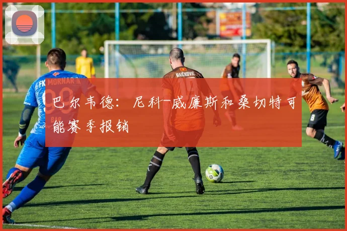 巴尔韦德：尼科-威廉斯和桑切特可能赛季报销